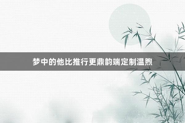 梦中的他比推行更鼎韵端定制温煦
