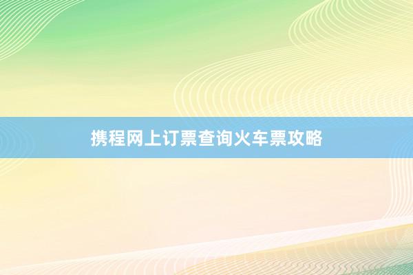 携程网上订票查询火车票攻略